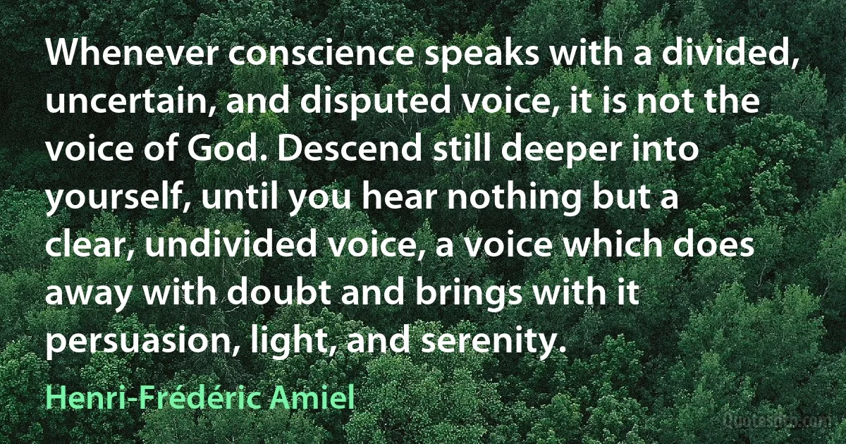 Whenever conscience speaks with a divided, uncertain, and disputed voice, it is not the voice of God. Descend still deeper into yourself, until you hear nothing but a clear, undivided voice, a voice which does away with doubt and brings with it persuasion, light, and serenity. (Henri-Frédéric Amiel)