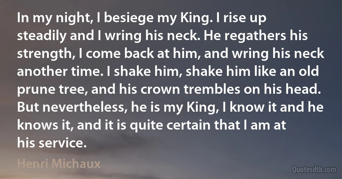 In my night, I besiege my King. I rise up steadily and I wring his neck. He regathers his strength, I come back at him, and wring his neck another time. I shake him, shake him like an old prune tree, and his crown trembles on his head. But nevertheless, he is my King, I know it and he knows it, and it is quite certain that I am at his service. (Henri Michaux)