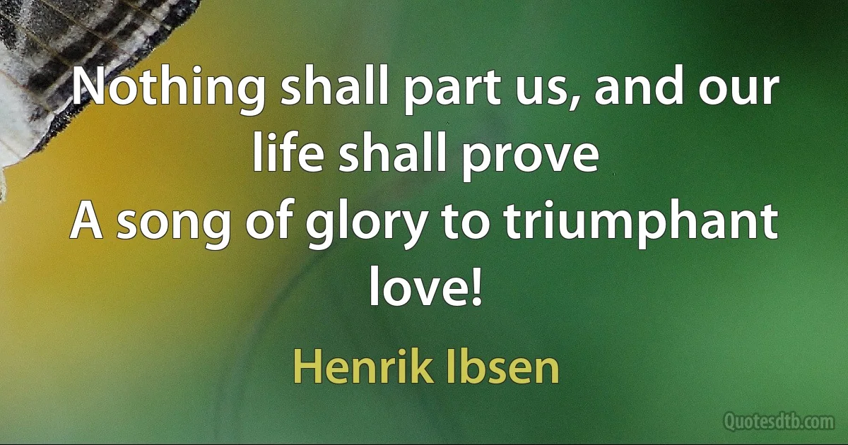 Nothing shall part us, and our life shall prove
A song of glory to triumphant love! (Henrik Ibsen)