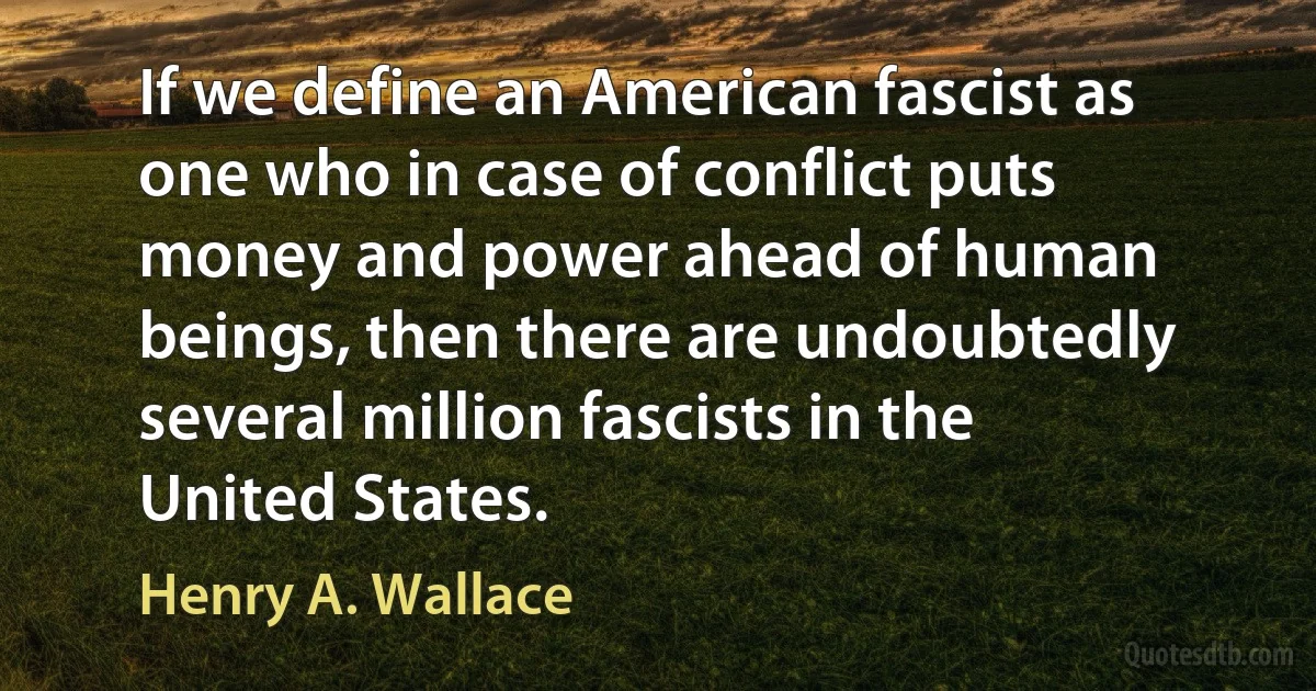 If we define an American fascist as one who in case of conflict puts money and power ahead of human beings, then there are undoubtedly several million fascists in the United States. (Henry A. Wallace)