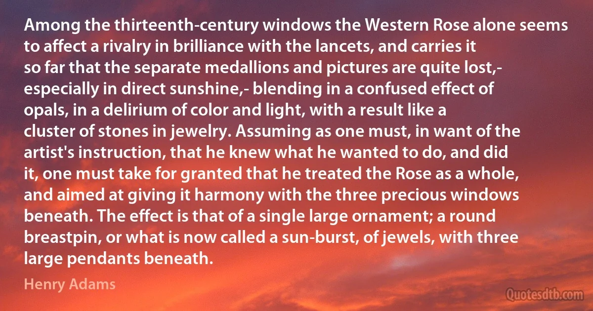 Among the thirteenth-century windows the Western Rose alone seems to affect a rivalry in brilliance with the lancets, and carries it so far that the separate medallions and pictures are quite lost,- especially in direct sunshine,- blending in a confused effect of opals, in a delirium of color and light, with a result like a cluster of stones in jewelry. Assuming as one must, in want of the artist's instruction, that he knew what he wanted to do, and did it, one must take for granted that he treated the Rose as a whole, and aimed at giving it harmony with the three precious windows beneath. The effect is that of a single large ornament; a round breastpin, or what is now called a sun-burst, of jewels, with three large pendants beneath. (Henry Adams)