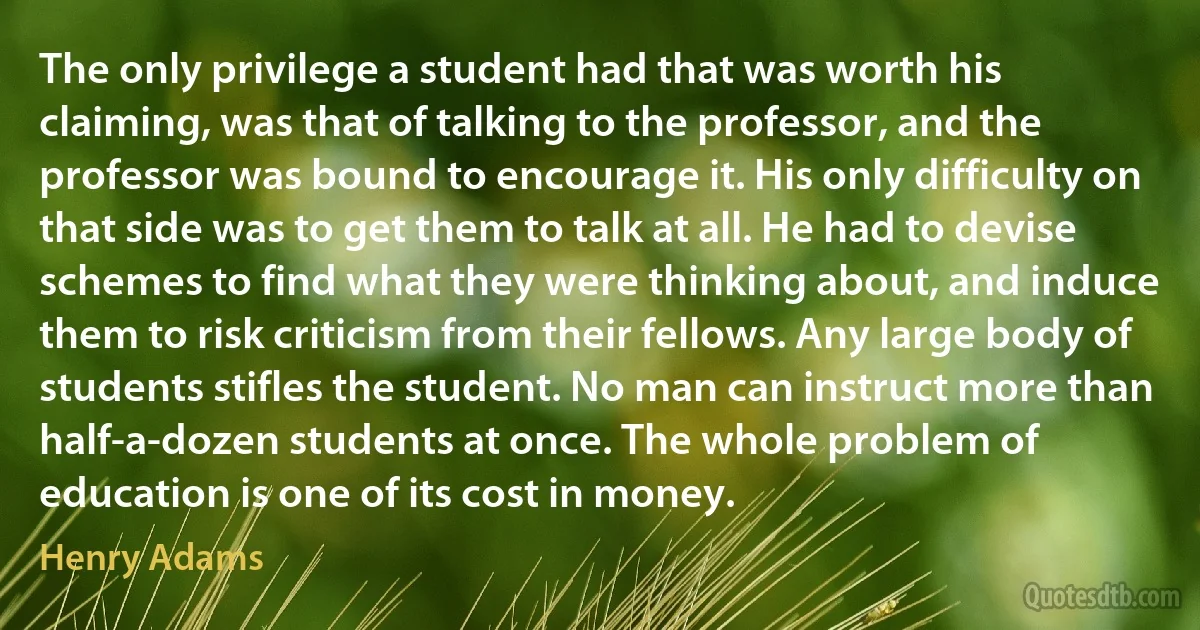 The only privilege a student had that was worth his claiming, was that of talking to the professor, and the professor was bound to encourage it. His only difficulty on that side was to get them to talk at all. He had to devise schemes to find what they were thinking about, and induce them to risk criticism from their fellows. Any large body of students stifles the student. No man can instruct more than half-a-dozen students at once. The whole problem of education is one of its cost in money. (Henry Adams)