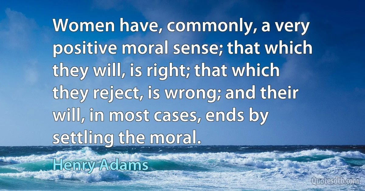 Women have, commonly, a very positive moral sense; that which they will, is right; that which they reject, is wrong; and their will, in most cases, ends by settling the moral. (Henry Adams)