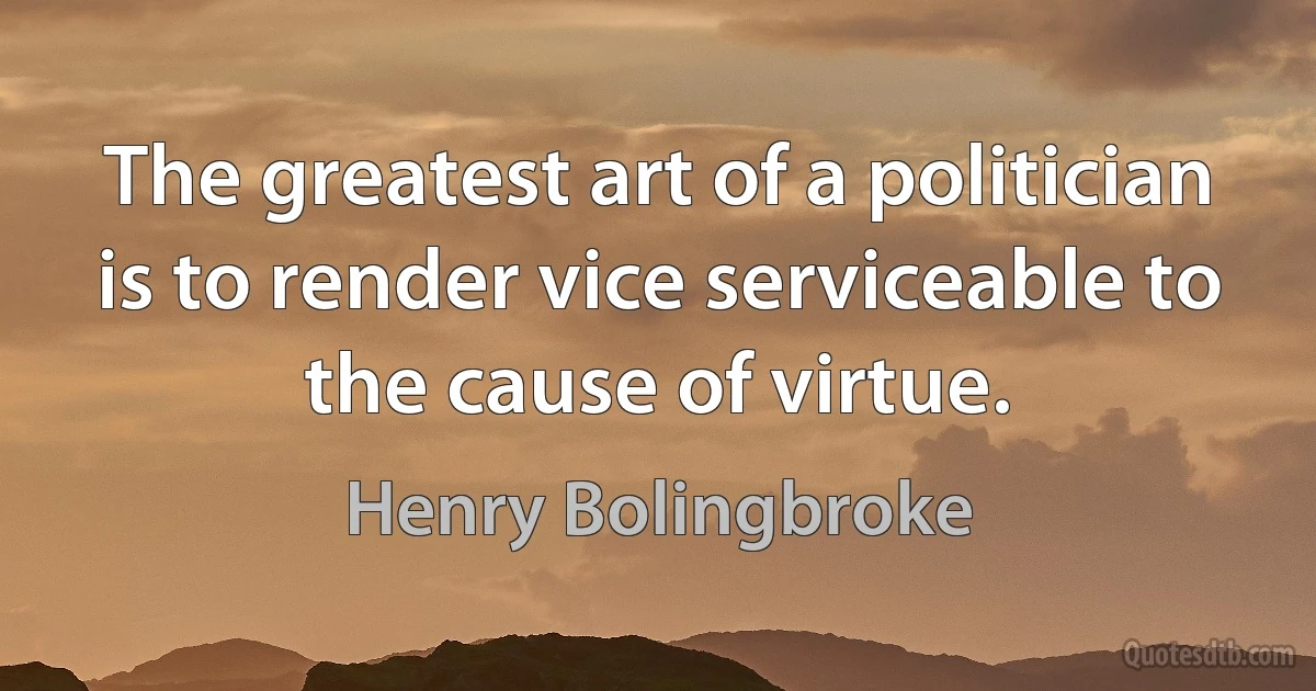 The greatest art of a politician is to render vice serviceable to the cause of virtue. (Henry Bolingbroke)