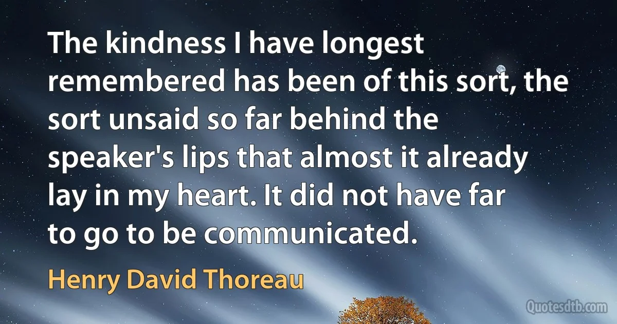 The kindness I have longest remembered has been of this sort, the sort unsaid so far behind the speaker's lips that almost it already lay in my heart. It did not have far to go to be communicated. (Henry David Thoreau)