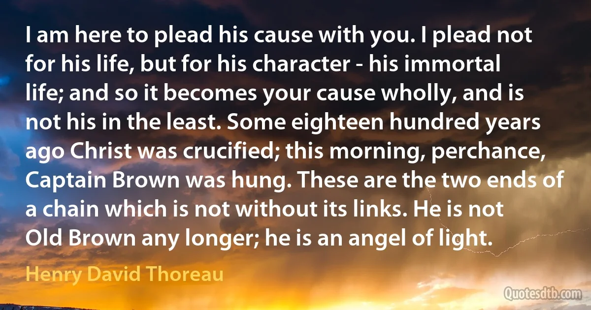 I am here to plead his cause with you. I plead not for his life, but for his character - his immortal life; and so it becomes your cause wholly, and is not his in the least. Some eighteen hundred years ago Christ was crucified; this morning, perchance, Captain Brown was hung. These are the two ends of a chain which is not without its links. He is not Old Brown any longer; he is an angel of light. (Henry David Thoreau)