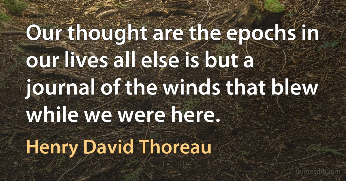 Our thought are the epochs in our lives all else is but a journal of the winds that blew while we were here. (Henry David Thoreau)