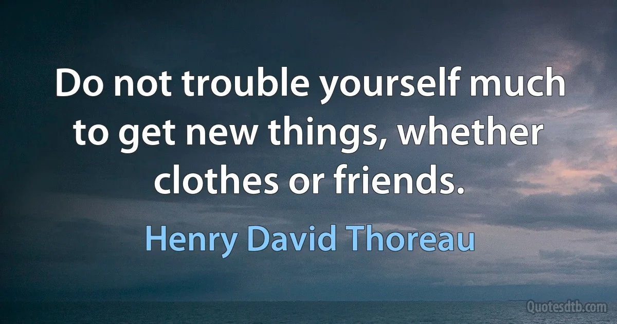 Do not trouble yourself much to get new things, whether clothes or friends. (Henry David Thoreau)