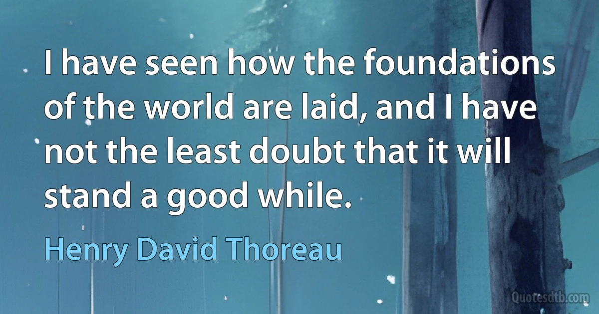 I have seen how the foundations of the world are laid, and I have not the least doubt that it will stand a good while. (Henry David Thoreau)