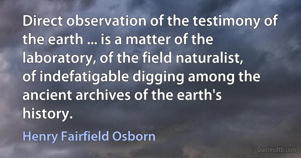 Direct observation of the testimony of the earth ... is a matter of the laboratory, of the field naturalist, of indefatigable digging among the ancient archives of the earth's history. (Henry Fairfield Osborn)