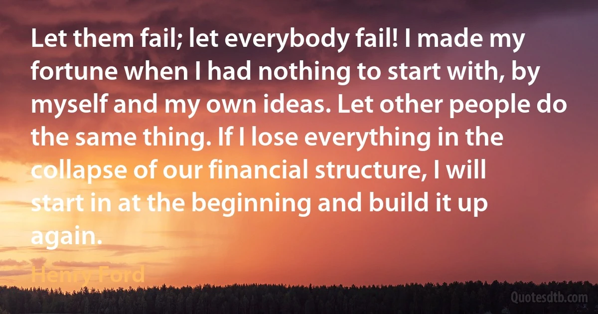 Let them fail; let everybody fail! I made my fortune when I had nothing to start with, by myself and my own ideas. Let other people do the same thing. If I lose everything in the collapse of our financial structure, I will start in at the beginning and build it up again. (Henry Ford)