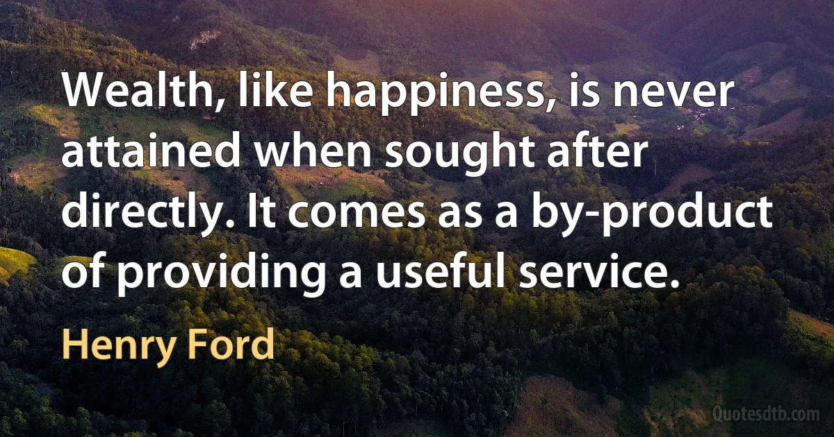 Wealth, like happiness, is never attained when sought after directly. It comes as a by-product of providing a useful service. (Henry Ford)