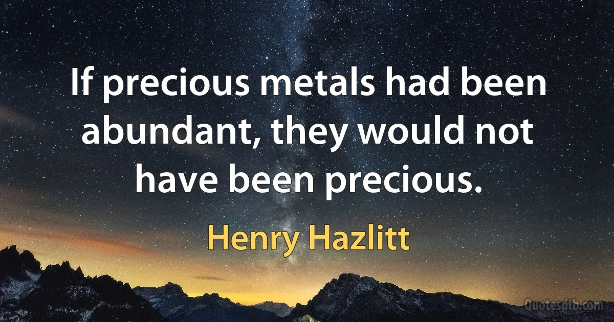 If precious metals had been abundant, they would not have been precious. (Henry Hazlitt)