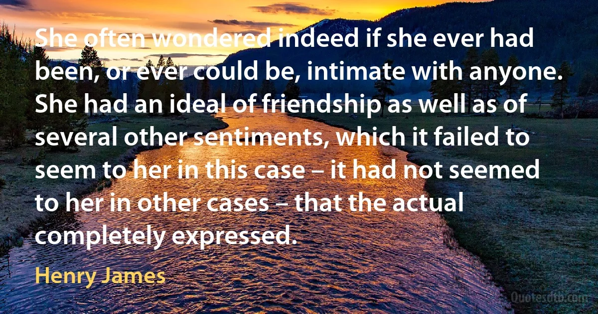 She often wondered indeed if she ever had been, or ever could be, intimate with anyone. She had an ideal of friendship as well as of several other sentiments, which it failed to seem to her in this case – it had not seemed to her in other cases – that the actual completely expressed. (Henry James)