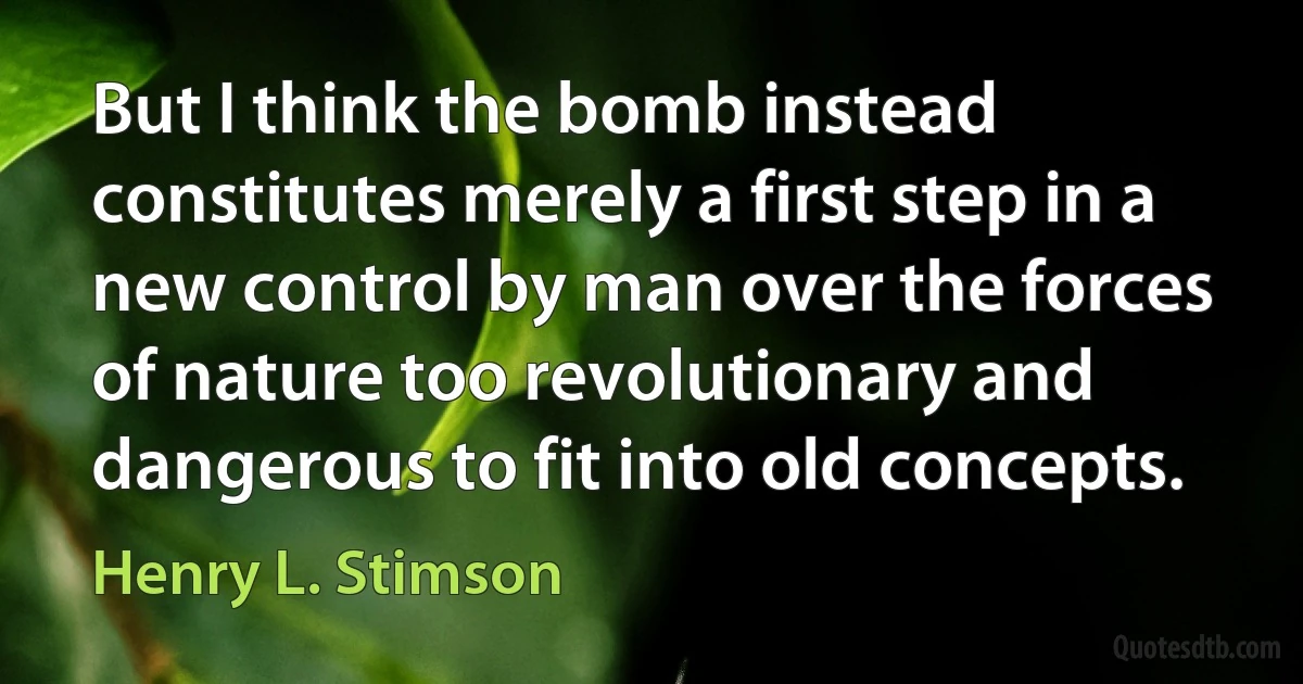 But I think the bomb instead constitutes merely a first step in a new control by man over the forces of nature too revolutionary and dangerous to fit into old concepts. (Henry L. Stimson)