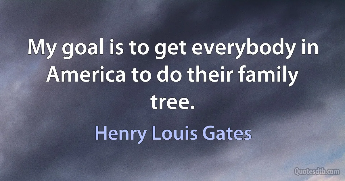 My goal is to get everybody in America to do their family tree. (Henry Louis Gates)