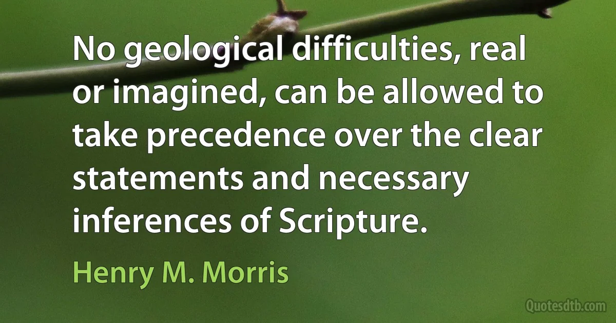 No geological difficulties, real or imagined, can be allowed to take precedence over the clear statements and necessary inferences of Scripture. (Henry M. Morris)