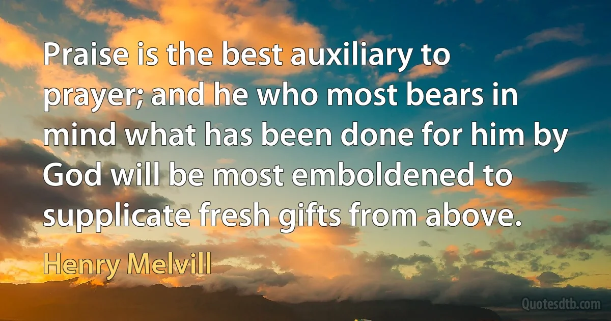 Praise is the best auxiliary to prayer; and he who most bears in mind what has been done for him by God will be most emboldened to supplicate fresh gifts from above. (Henry Melvill)