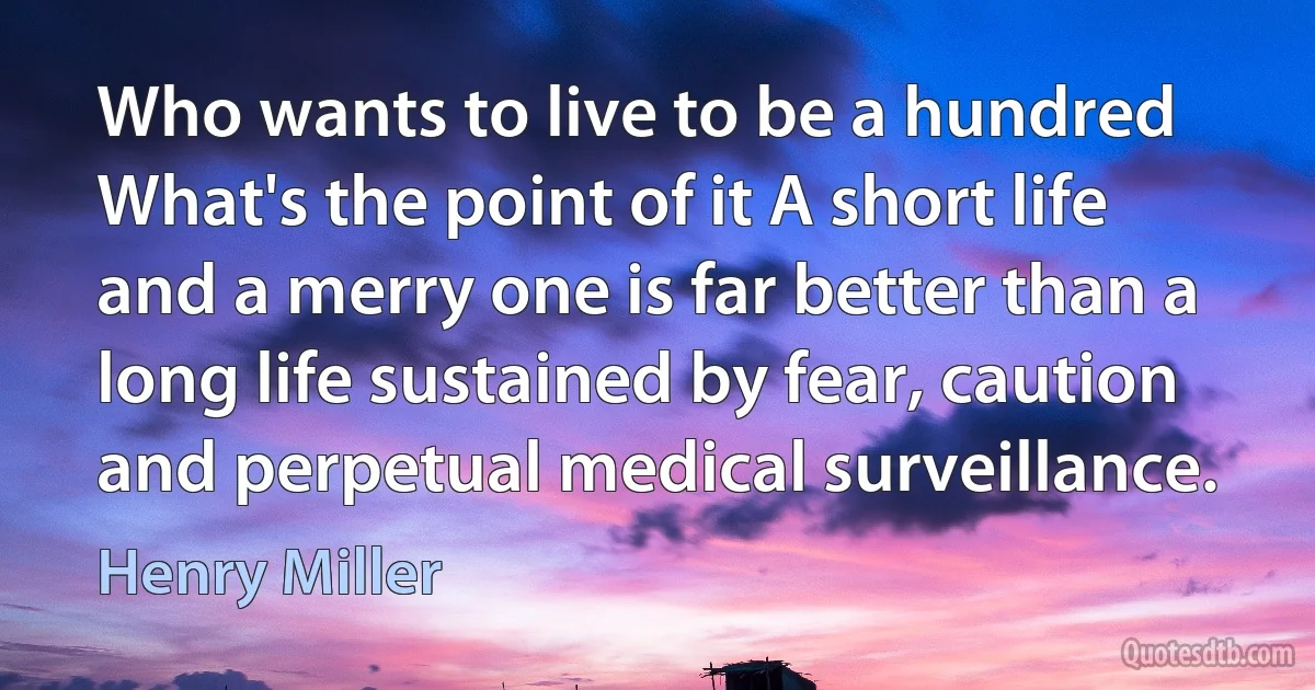 Who wants to live to be a hundred What's the point of it A short life and a merry one is far better than a long life sustained by fear, caution and perpetual medical surveillance. (Henry Miller)