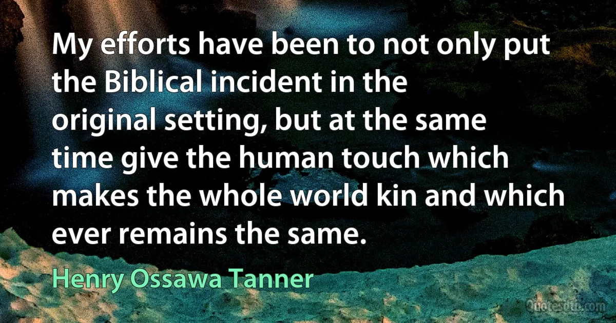 My efforts have been to not only put the Biblical incident in the original setting, but at the same time give the human touch which makes the whole world kin and which ever remains the same. (Henry Ossawa Tanner)