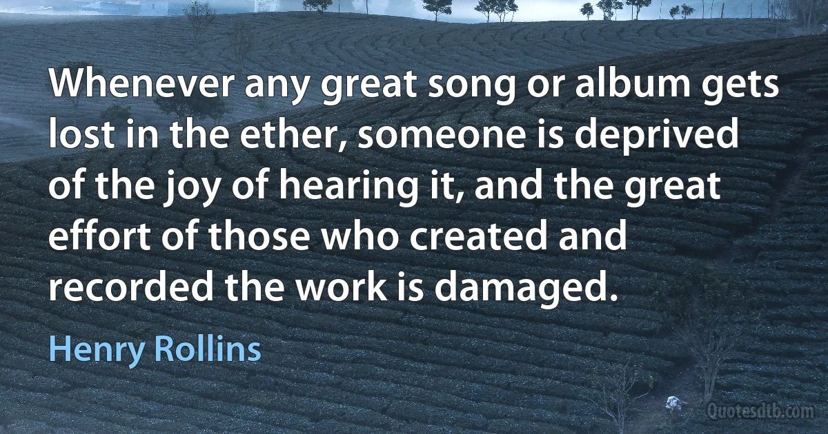 Whenever any great song or album gets lost in the ether, someone is deprived of the joy of hearing it, and the great effort of those who created and recorded the work is damaged. (Henry Rollins)