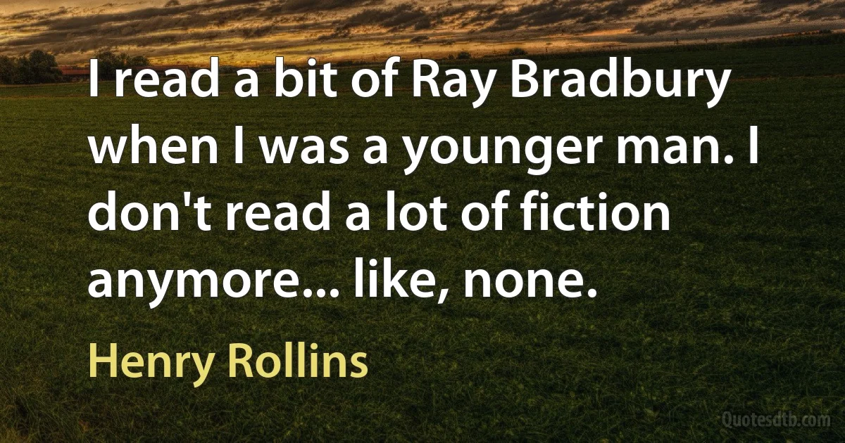 I read a bit of Ray Bradbury when I was a younger man. I don't read a lot of fiction anymore... like, none. (Henry Rollins)