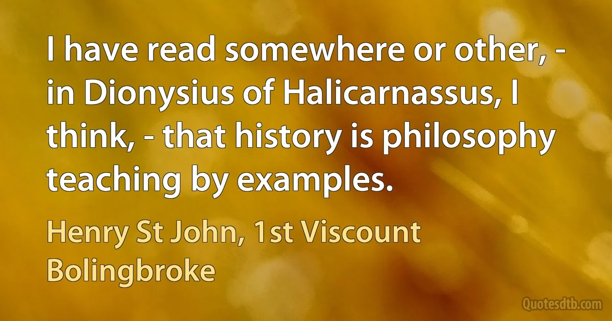 I have read somewhere or other, - in Dionysius of Halicarnassus, I think, - that history is philosophy teaching by examples. (Henry St John, 1st Viscount Bolingbroke)