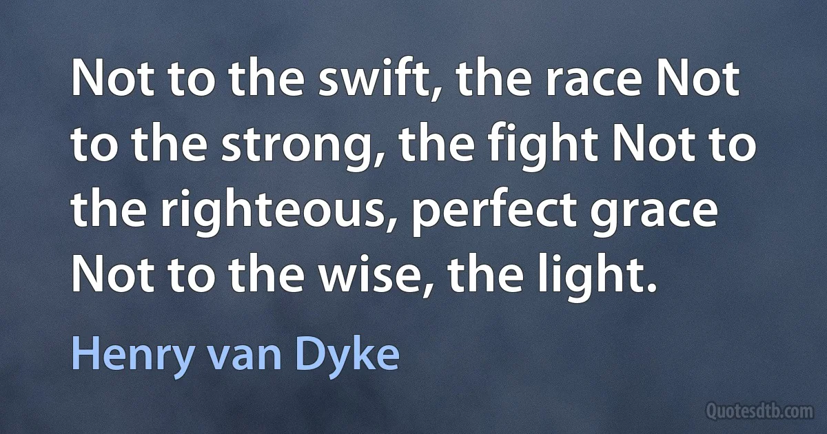 Not to the swift, the race Not to the strong, the fight Not to the righteous, perfect grace Not to the wise, the light. (Henry van Dyke)