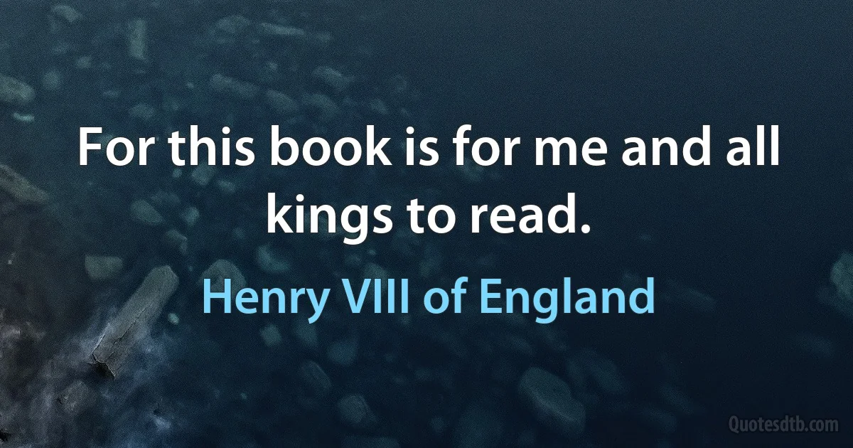 For this book is for me and all kings to read. (Henry VIII of England)