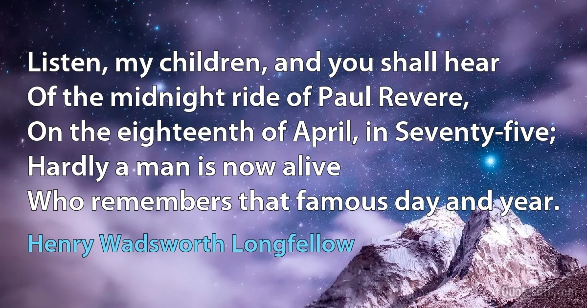 Listen, my children, and you shall hear
Of the midnight ride of Paul Revere,
On the eighteenth of April, in Seventy-five;
Hardly a man is now alive
Who remembers that famous day and year. (Henry Wadsworth Longfellow)