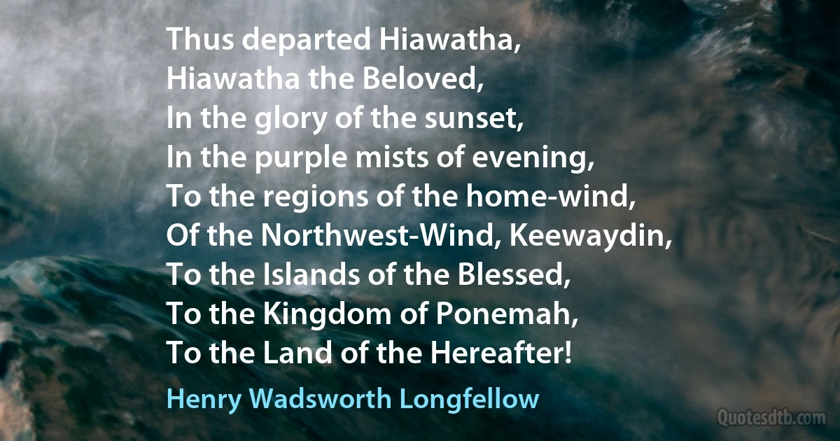 Thus departed Hiawatha,
Hiawatha the Beloved,
In the glory of the sunset,
In the purple mists of evening,
To the regions of the home-wind,
Of the Northwest-Wind, Keewaydin,
To the Islands of the Blessed,
To the Kingdom of Ponemah,
To the Land of the Hereafter! (Henry Wadsworth Longfellow)