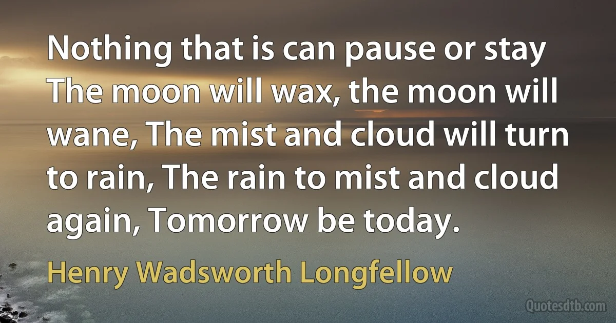 Nothing that is can pause or stay The moon will wax, the moon will wane, The mist and cloud will turn to rain, The rain to mist and cloud again, Tomorrow be today. (Henry Wadsworth Longfellow)