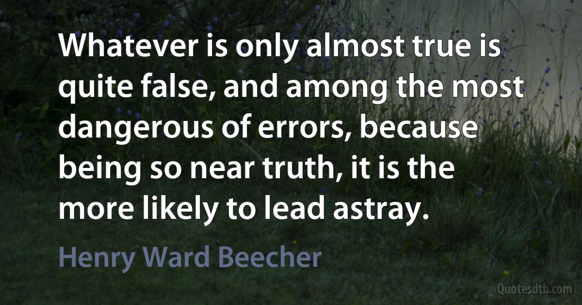 Whatever is only almost true is quite false, and among the most dangerous of errors, because being so near truth, it is the more likely to lead astray. (Henry Ward Beecher)