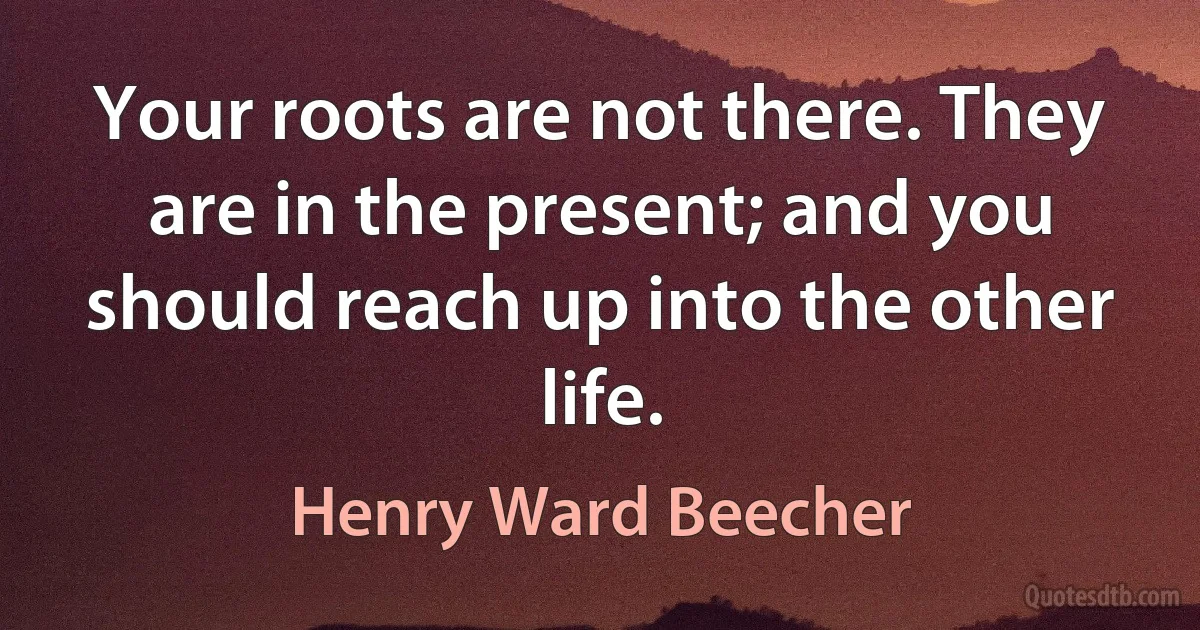 Your roots are not there. They are in the present; and you should reach up into the other life. (Henry Ward Beecher)