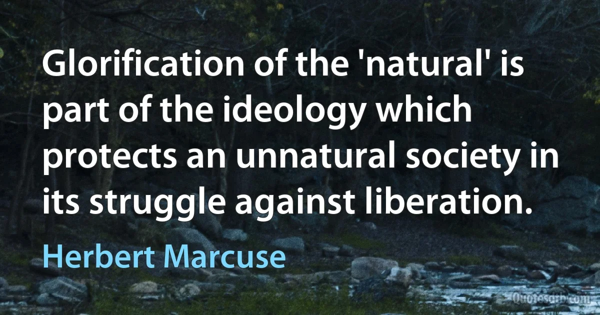 Glorification of the 'natural' is part of the ideology which protects an unnatural society in its struggle against liberation. (Herbert Marcuse)