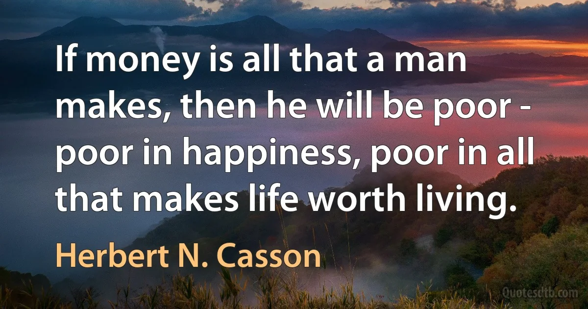 If money is all that a man makes, then he will be poor - poor in happiness, poor in all that makes life worth living. (Herbert N. Casson)