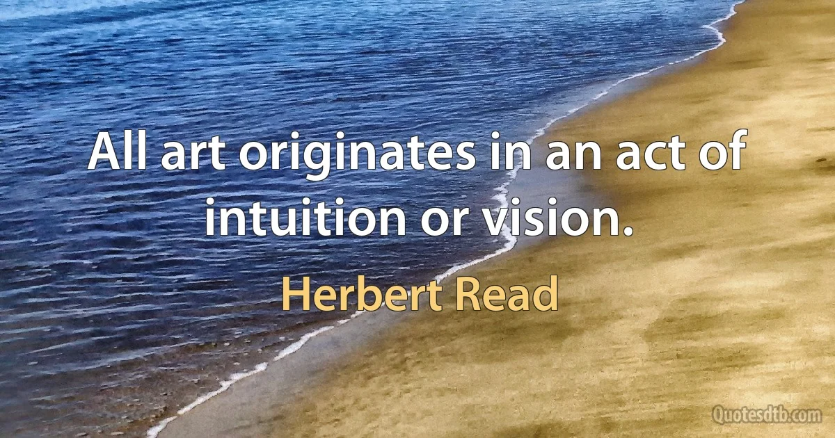 All art originates in an act of intuition or vision. (Herbert Read)