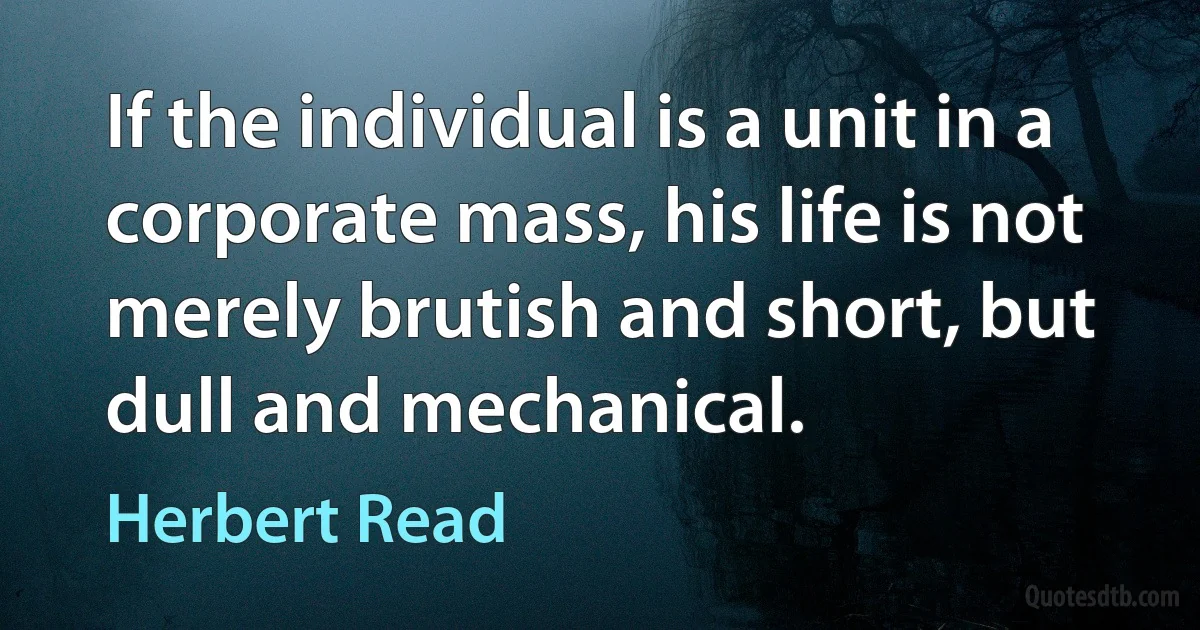 If the individual is a unit in a corporate mass, his life is not merely brutish and short, but dull and mechanical. (Herbert Read)