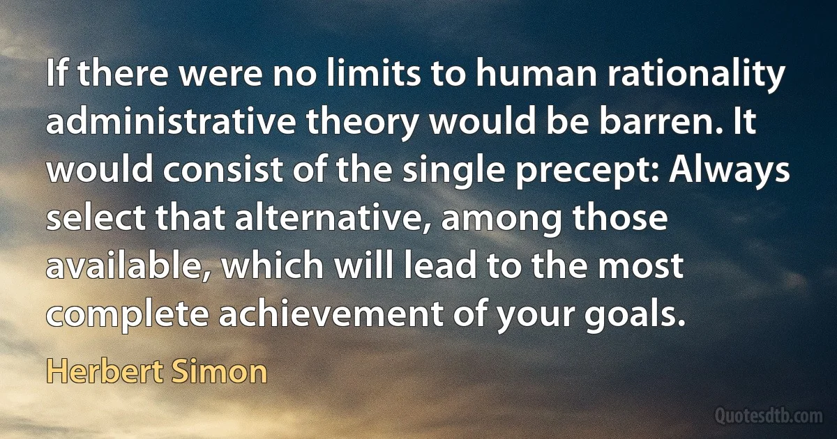 If there were no limits to human rationality administrative theory would be barren. It would consist of the single precept: Always select that alternative, among those available, which will lead to the most complete achievement of your goals. (Herbert Simon)