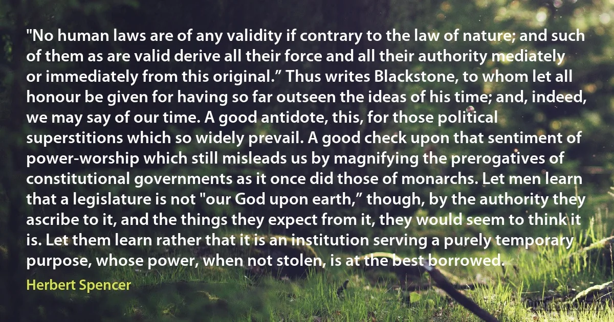 "No human laws are of any validity if contrary to the law of nature; and such of them as are valid derive all their force and all their authority mediately or immediately from this original.” Thus writes Blackstone, to whom let all honour be given for having so far outseen the ideas of his time; and, indeed, we may say of our time. A good antidote, this, for those political superstitions which so widely prevail. A good check upon that sentiment of power-worship which still misleads us by magnifying the prerogatives of constitutional governments as it once did those of monarchs. Let men learn that a legislature is not "our God upon earth,” though, by the authority they ascribe to it, and the things they expect from it, they would seem to think it is. Let them learn rather that it is an institution serving a purely temporary purpose, whose power, when not stolen, is at the best borrowed. (Herbert Spencer)