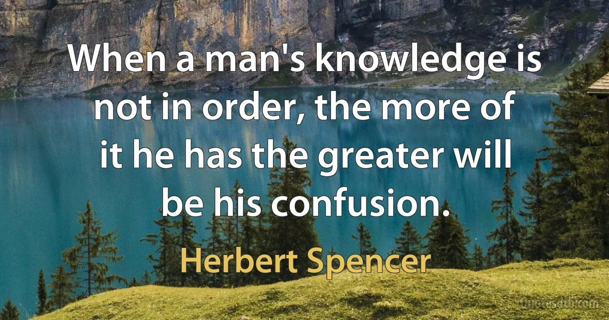 When a man's knowledge is not in order, the more of it he has the greater will be his confusion. (Herbert Spencer)