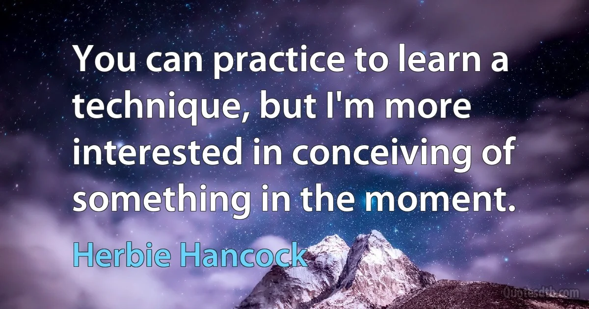 You can practice to learn a technique, but I'm more interested in conceiving of something in the moment. (Herbie Hancock)