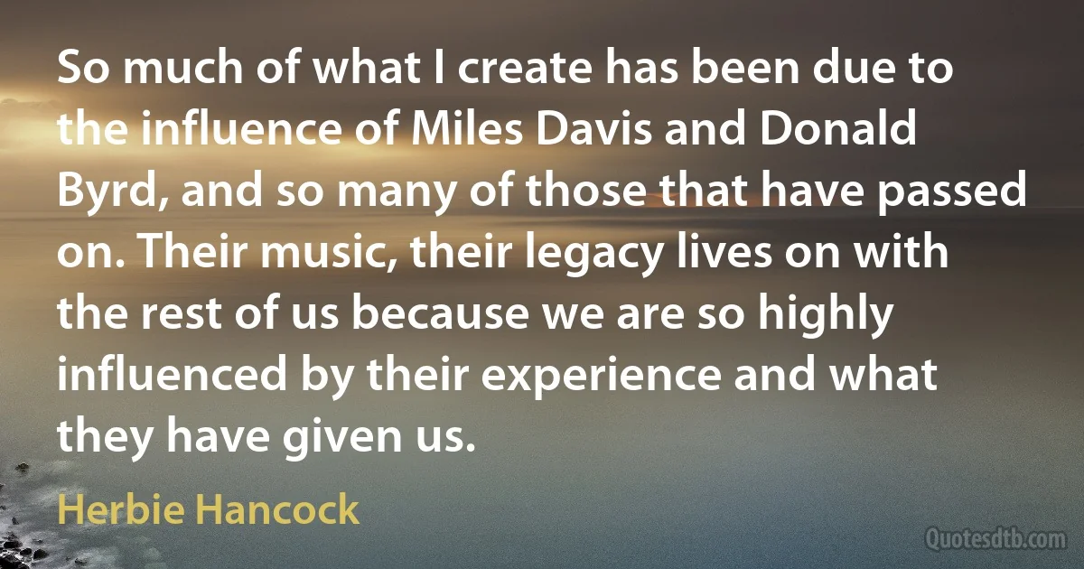 So much of what I create has been due to the influence of Miles Davis and Donald Byrd, and so many of those that have passed on. Their music, their legacy lives on with the rest of us because we are so highly influenced by their experience and what they have given us. (Herbie Hancock)