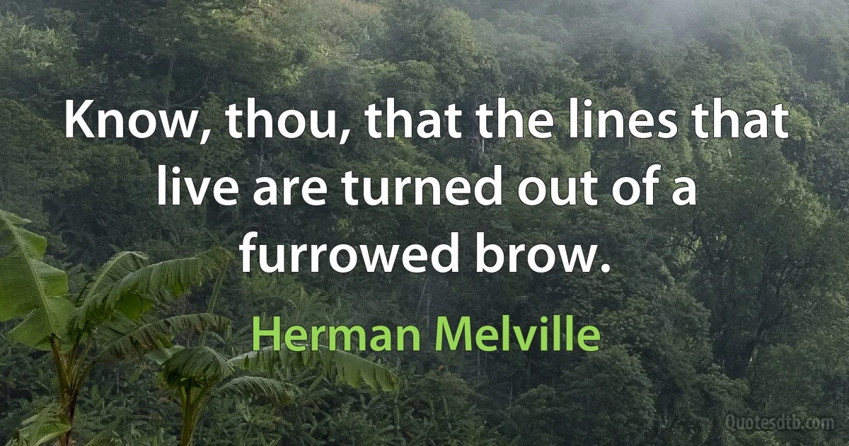 Know, thou, that the lines that live are turned out of a furrowed brow. (Herman Melville)