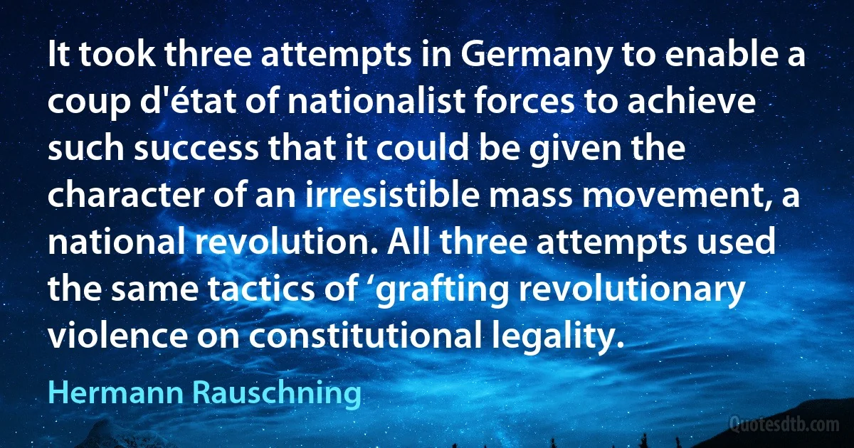 It took three attempts in Germany to enable a coup d'état of nationalist forces to achieve such success that it could be given the character of an irresistible mass movement, a national revolution. All three attempts used the same tactics of ‘grafting revolutionary violence on constitutional legality. (Hermann Rauschning)