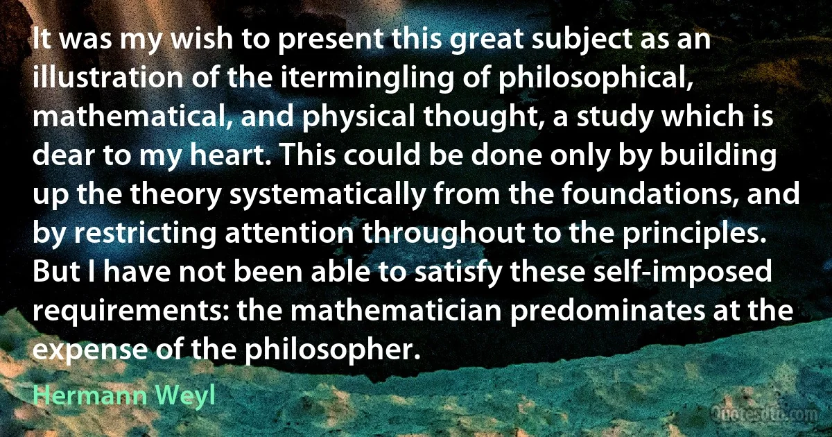 It was my wish to present this great subject as an illustration of the itermingling of philosophical, mathematical, and physical thought, a study which is dear to my heart. This could be done only by building up the theory systematically from the foundations, and by restricting attention throughout to the principles. But I have not been able to satisfy these self-imposed requirements: the mathematician predominates at the expense of the philosopher. (Hermann Weyl)