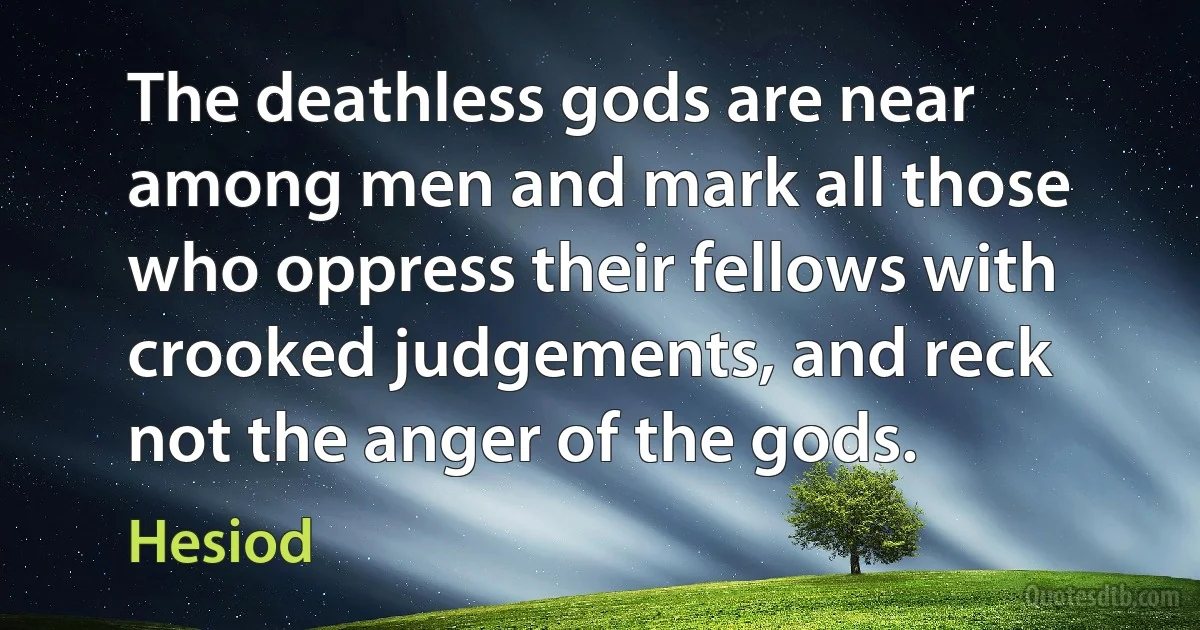 The deathless gods are near among men and mark all those who oppress their fellows with crooked judgements, and reck not the anger of the gods. (Hesiod)