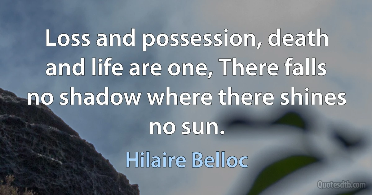 Loss and possession, death and life are one, There falls no shadow where there shines no sun. (Hilaire Belloc)