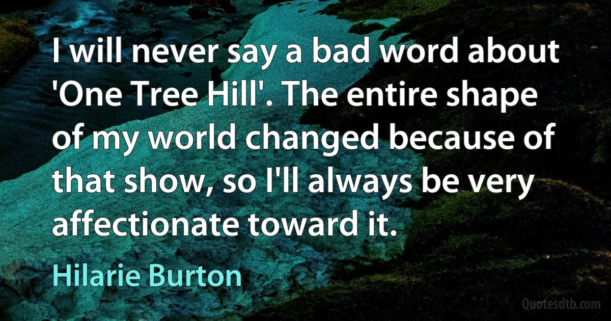 I will never say a bad word about 'One Tree Hill'. The entire shape of my world changed because of that show, so I'll always be very affectionate toward it. (Hilarie Burton)