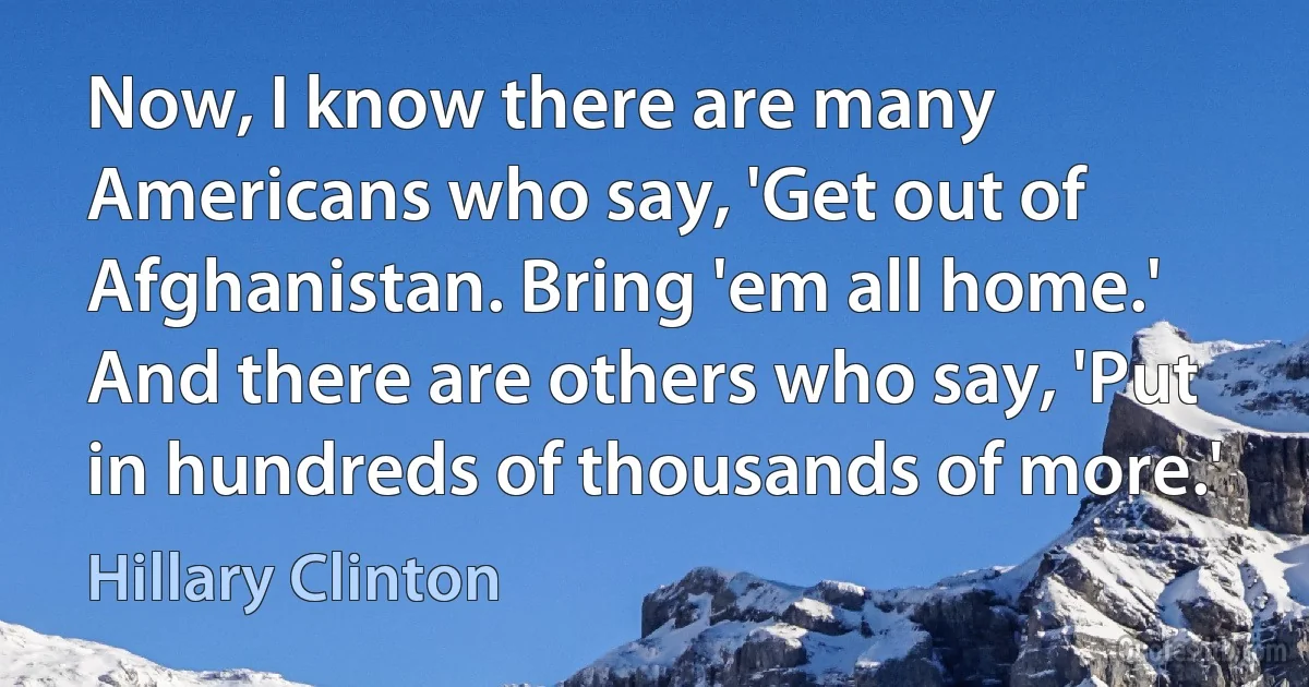 Now, I know there are many Americans who say, 'Get out of Afghanistan. Bring 'em all home.' And there are others who say, 'Put in hundreds of thousands of more.' (Hillary Clinton)